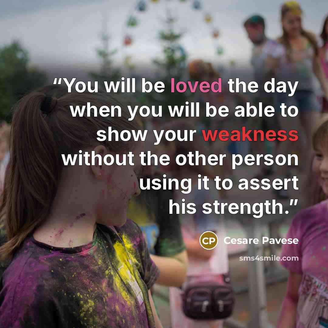 “You will be loved the day when you will be able to show your weakness without the other person using it to assert his strength.” quote by Cesare Pavese