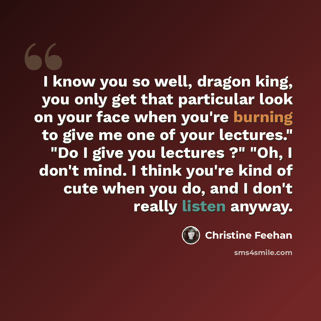 “I know you so well, dragon king, you only get that particular look on your face when you're burning to give me one of your lectures." "Do I give you lectures ?" "Oh, I don't mind. I think you're kind of cute when you do, and I don't really listen anyway.” quote by Christine Feehan
