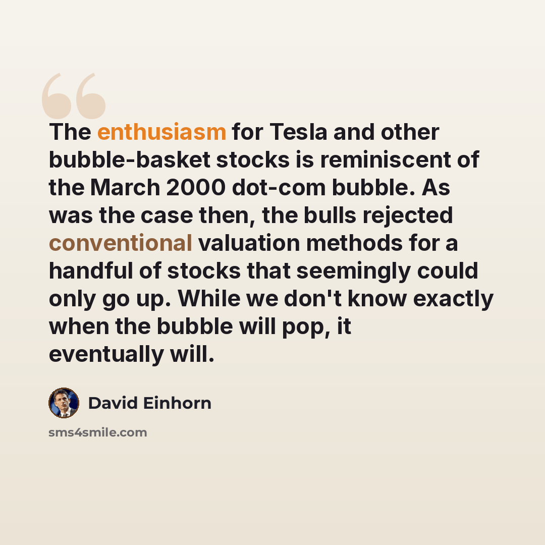 “The enthusiasm for Tesla and other bubble-basket stocks is reminiscent of the March 2000 dot-com bubble. As was the case then, the bulls rejected conventional valuation methods for a handful of stocks that seemingly could only go up. While we don't know exactly when the bubble will pop, it…” quote by David Einhorn