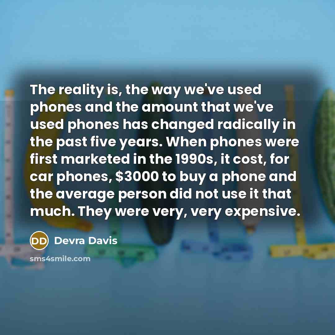 “The reality is, the way we've used phones and the amount that we've used phones has changed radically in the past five years. When phones were first marketed in the 1990s, it cost, for car phones, $3000 to buy a phone and the average person did not use it that much. They were very, very expensive.” quote by Devra Davis