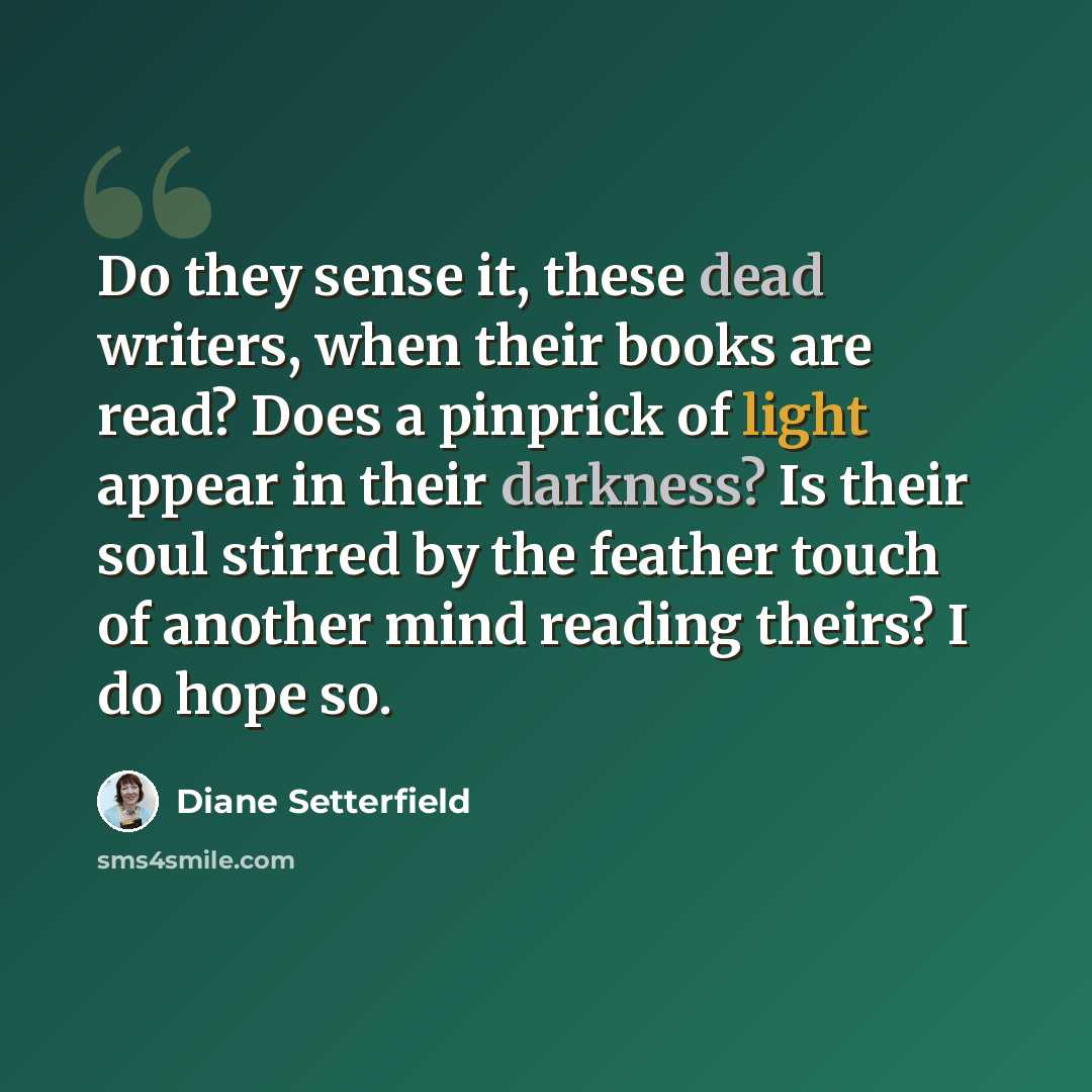 “Do they sense it, these dead writers, when their books are read? Does a pinprick of light appear in their darkness? Is their soul stirred by the feather touch of another mind reading theirs? I do hope so.” quote by Diane Setterfield