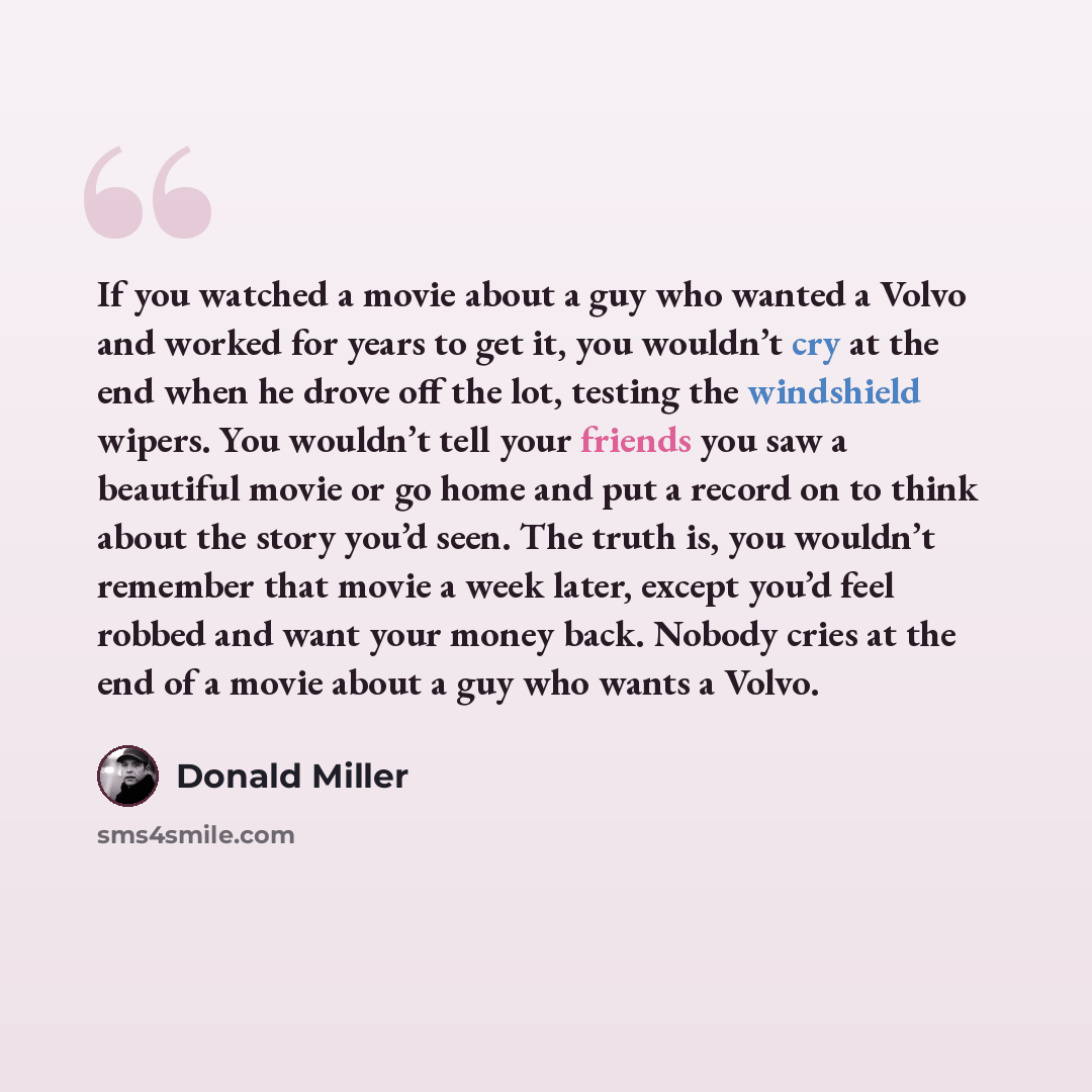 “If you watched a movie about a guy who wanted a Volvo and worked for years to get it, you wouldn’t cry at the end when he drove off the lot, testing the windshield wipers. You wouldn’t tell your friends you saw a beautiful movie or go home and put a record on to think about the story you’d seen…” quote by Donald Miller