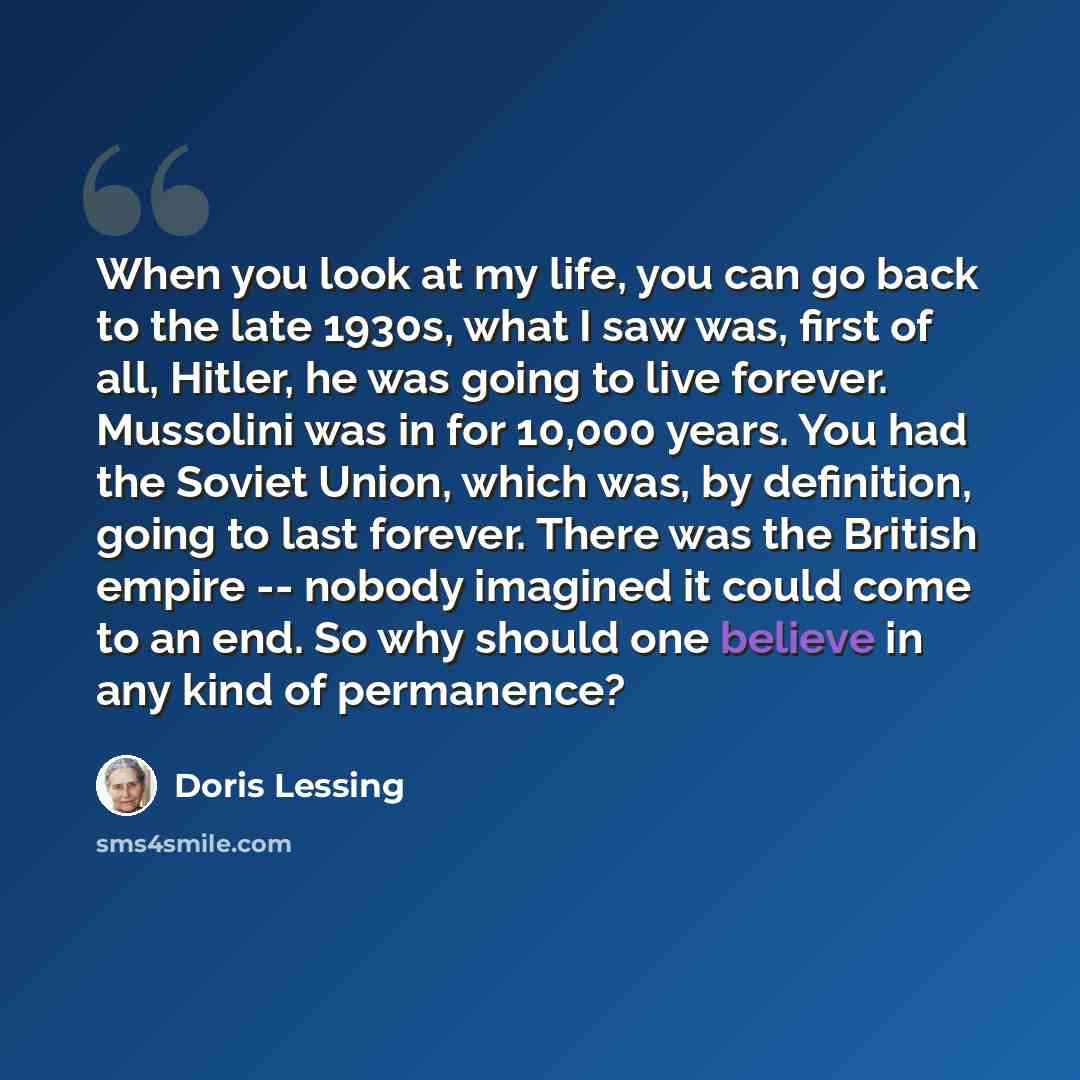 “When you look at my life, you can go back to the late 1930s, what I saw was, first of all, Hitler, he was going to live forever. Mussolini was in for 10,000 years. You had the Soviet Union, which was, by definition, going to last forever. There was the British empire -- nobody imagined it could…” quote by Doris Lessing