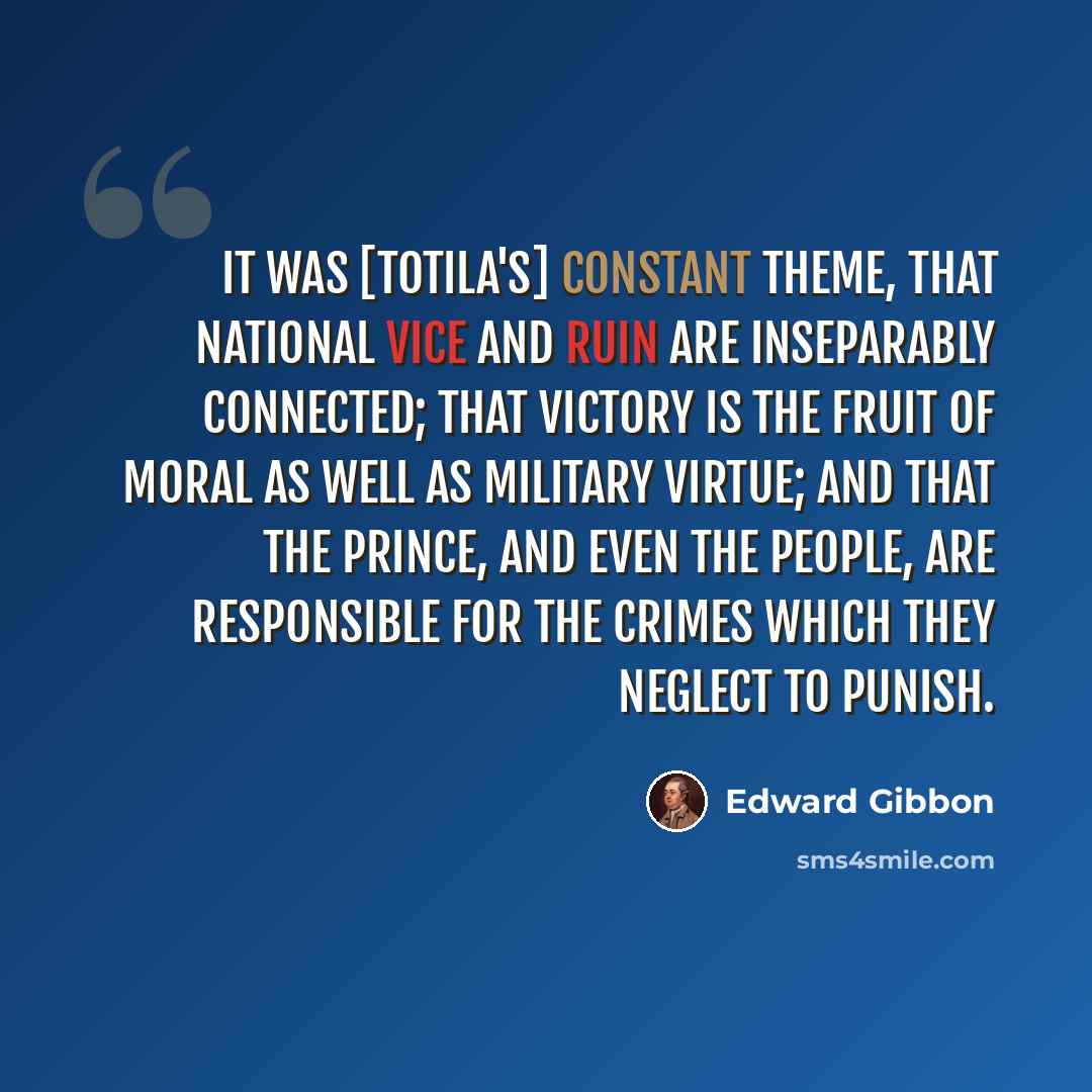 “It was [Totila's] constant theme, that national vice and ruin are inseparably connected; that victory is the fruit of moral as well as military virtue; and that the prince, and even the people, are responsible for the crimes which they neglect to punish.” quote by Edward Gibbon