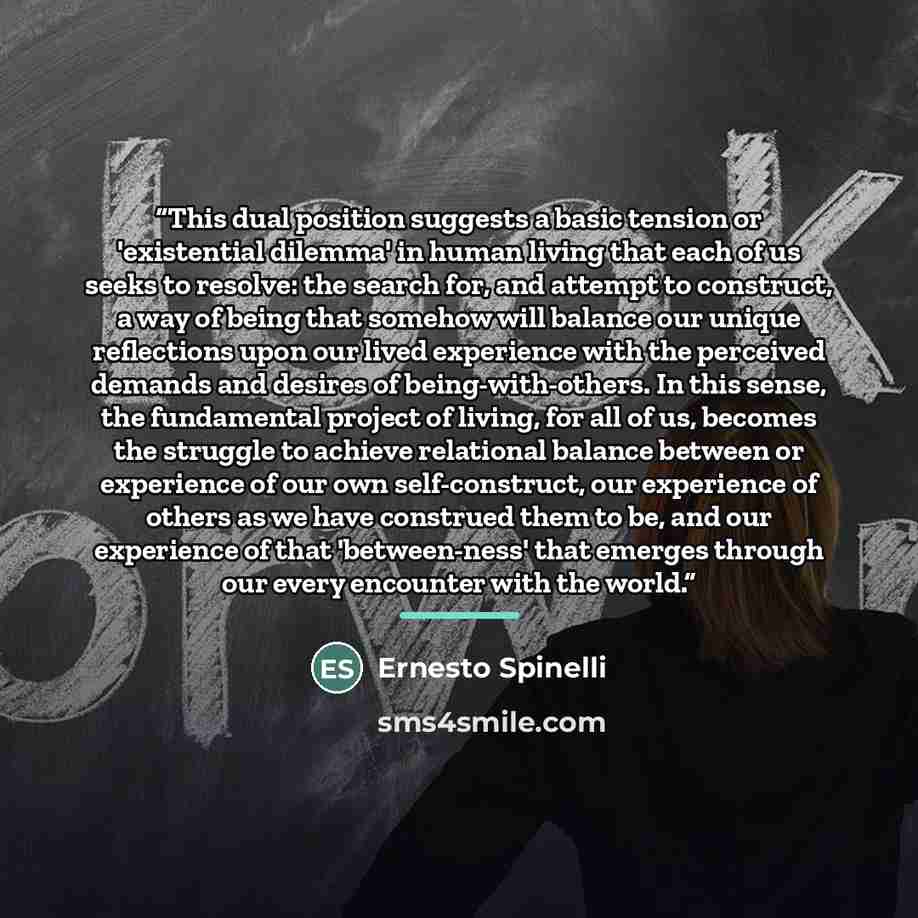 “This dual position suggests a basic tension or 'existential dilemma' in human living that each of us seeks to resolve: the search for, and attempt to construct, a way of being that somehow will balance our unique reflections upon our lived experience with the perceived demands and desires of…” quote by Ernesto Spinelli