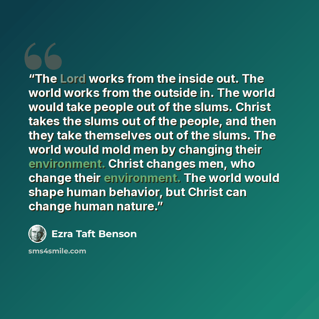 “The Lord works from the inside out. The world works from the outside in. The world would take people out of the slums. Christ takes the slums out of the people, and then they take themselves out of the slums. The world would mold men by changing their environment. Christ changes men, who change…” quote by Ezra Taft Benson