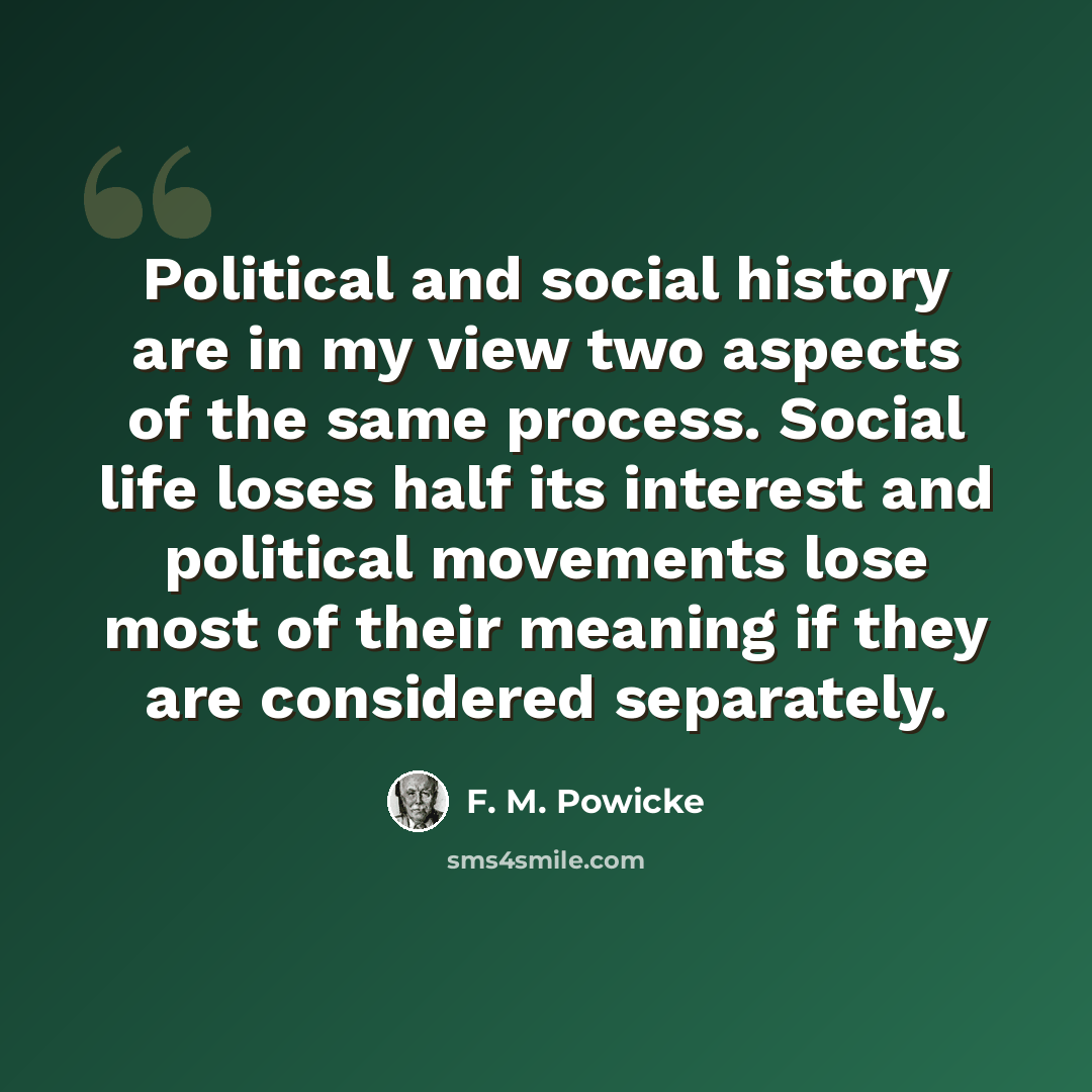 “Political and social history are in my view two aspects of the same process. Social life loses half its interest and political movements lose most of their meaning if they are considered separately.” quote by F. M. Powicke