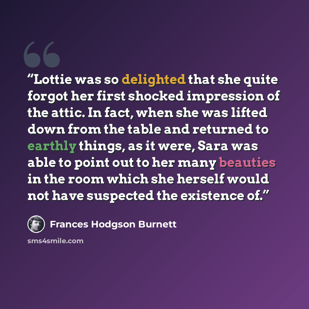 “Lottie was so delighted that she quite forgot her first shocked impression of the attic. In fact, when she was lifted down from the table and returned to earthly things, as it were, Sara was able to point out to her many beauties in the room which she herself would not have suspected the existence…” quote by Frances Hodgson Burnett