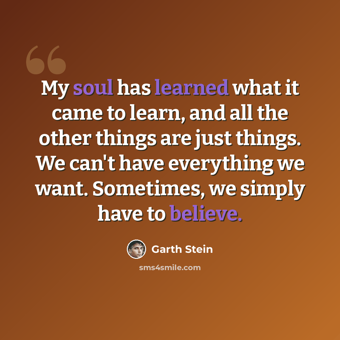 “My soul has learned what it came to learn, and all the other things are just things. We can't have everything we want. Sometimes, we simply have to believe.” quote by Garth Stein