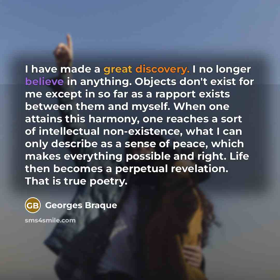 “I have made a great discovery. I no longer believe in anything. Objects don't exist for me except in so far as a rapport exists between them and myself. When one attains this harmony, one reaches a sort of intellectual non-existence, what I can only describe as a sense of peace, which makes…” quote by Georges Braque
