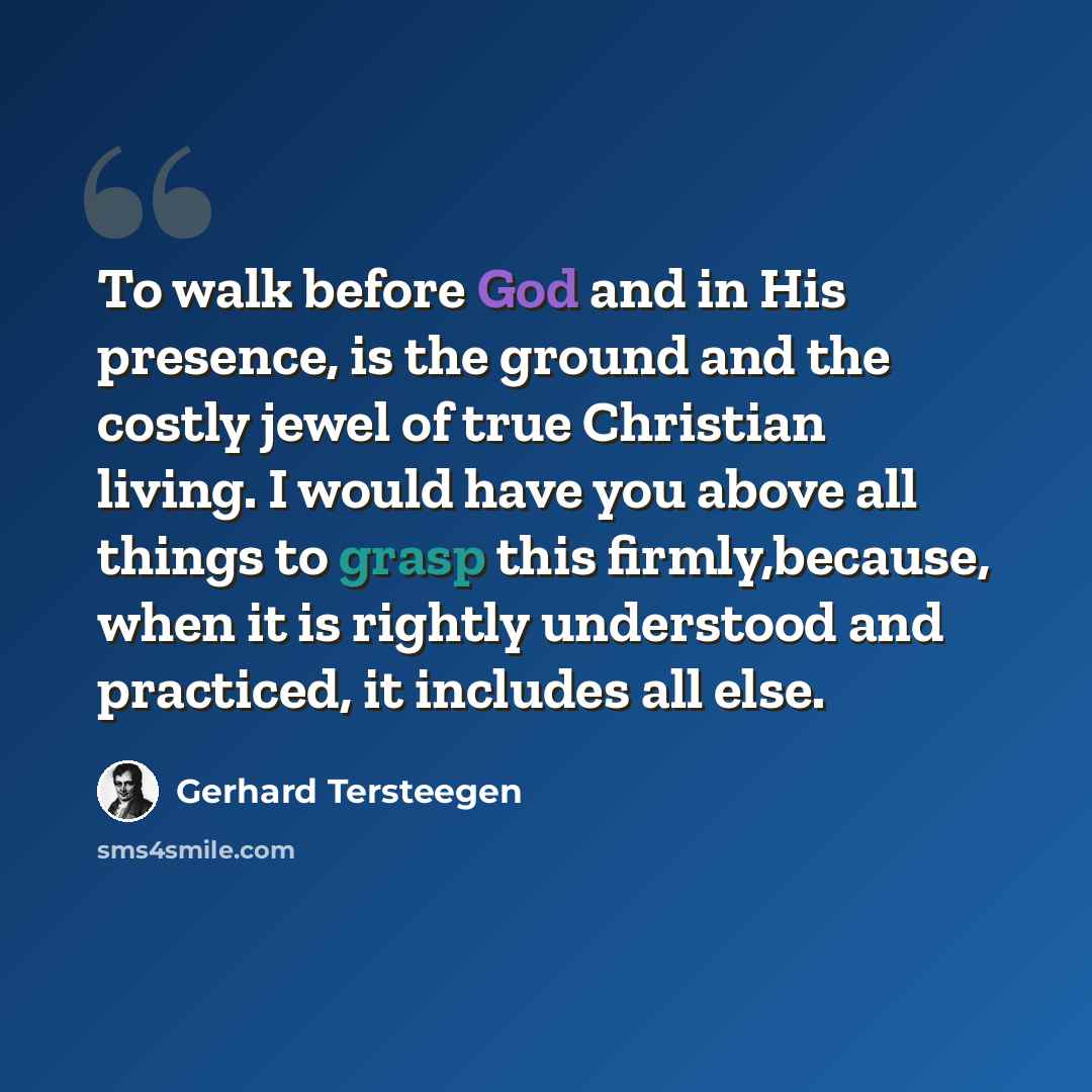 “To walk before God and in His presence, is the ground and the costly jewel of true Christian living. I would have you above all things to grasp this firmly,because, when it is rightly understood and practiced, it includes all else.” quote by Gerhard Tersteegen