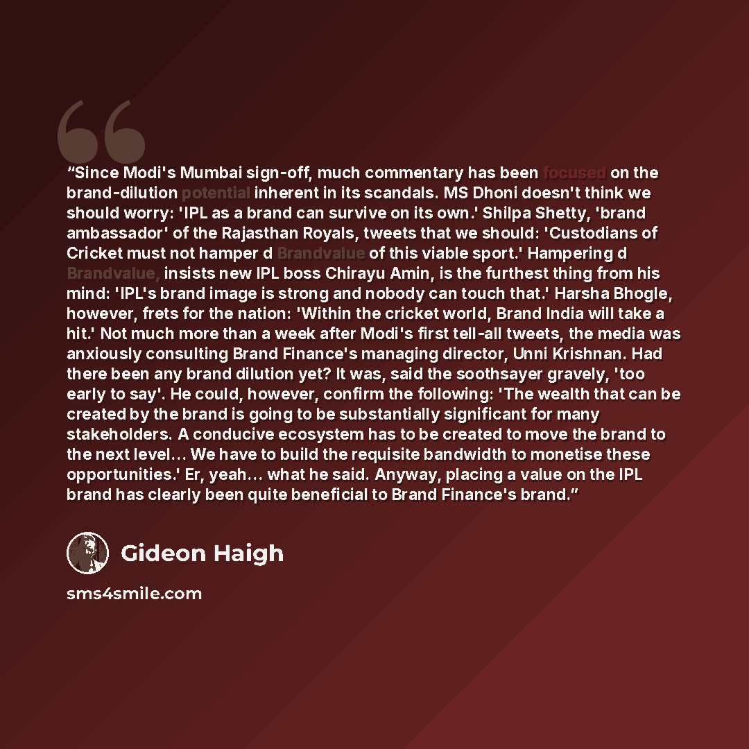 “Since Modi's Mumbai sign-off, much commentary has been focused on the brand-dilution potential inherent in its scandals. MS Dhoni doesn't think we should worry: 'IPL as a brand can survive on its own.' Shilpa Shetty, 'brand ambassador' of the Rajasthan Royals, tweets that we should: 'Custodians of…” quote by Gideon Haigh