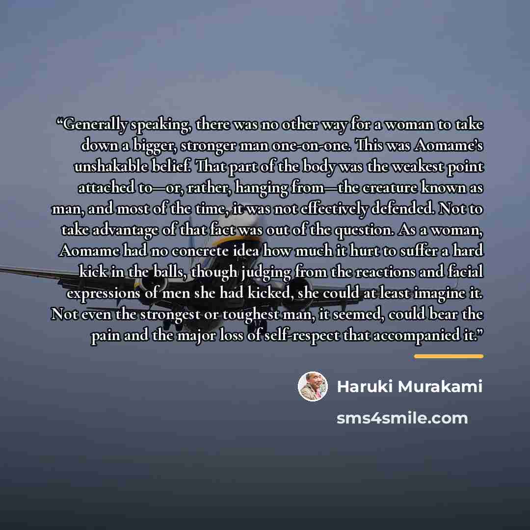 “Generally speaking, there was no other way for a woman to take down a bigger, stronger man one-on-one. This was Aomame’s unshakable belief. That part of the body was the weakest point attached to—or, rather, hanging from—the creature known as man, and most of the time, it was not effectively…” quote by Haruki Murakami