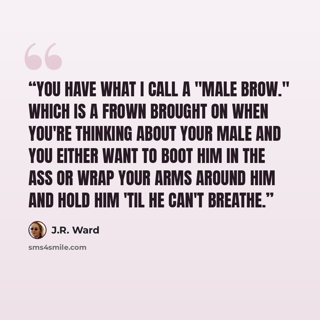 “You have what I call a "male brow." Which is a frown brought on when you're thinking about your male and you either want to boot him in the ass or wrap your arms around him and hold him 'til he can't breathe.” quote by J.R. Ward