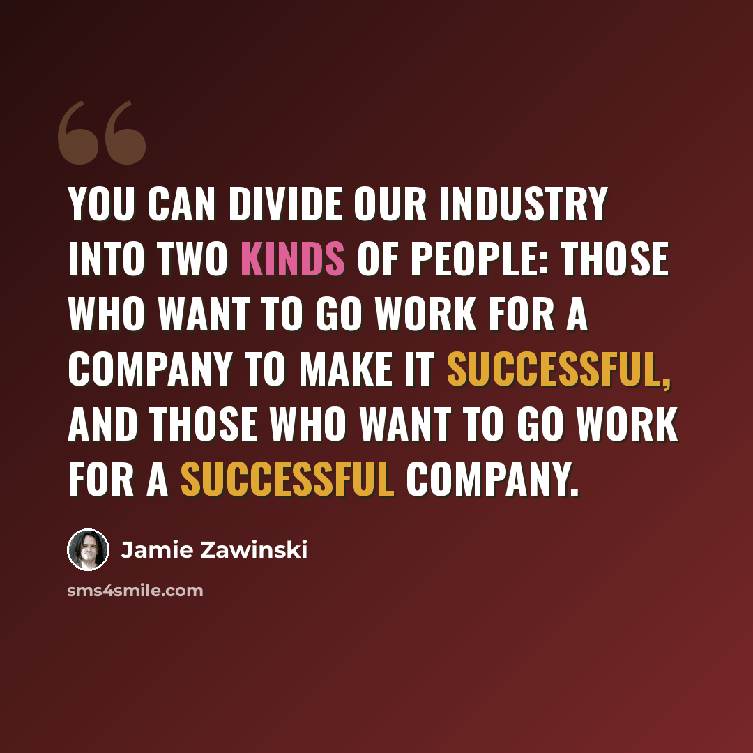 “You can divide our industry into two kinds of people: those who want to go work for a company to make it successful, and those who want to go work for a successful company.” quote by Jamie Zawinski