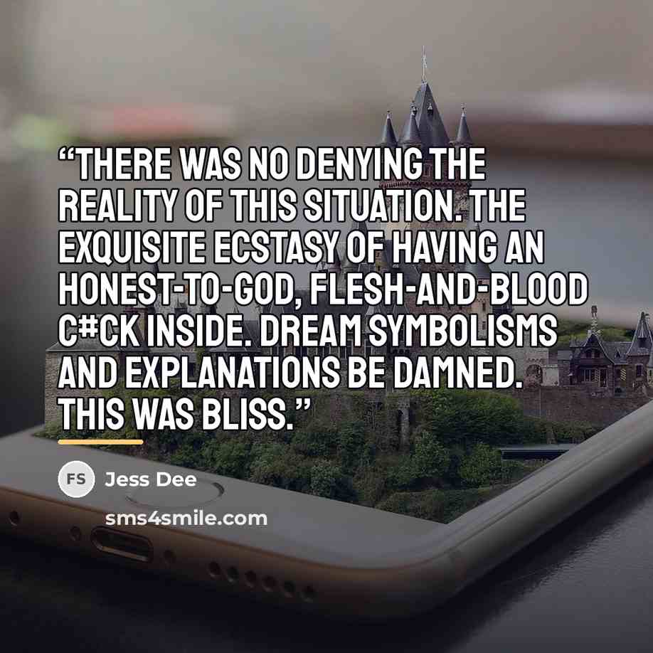 “There was no denying the reality of this situation. The exquisite ecstasy of having an honest-to-God, flesh-and-blood c#ck inside. Dream symbolisms and explanations be damned. This was bliss.” quote by Jess Dee
