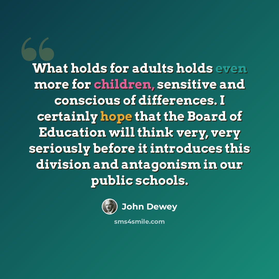 “What holds for adults holds even more for children, sensitive and conscious of differences. I certainly hope that the Board of Education will think very, very seriously before it introduces this division and antagonism in our public schools.” quote by John Dewey