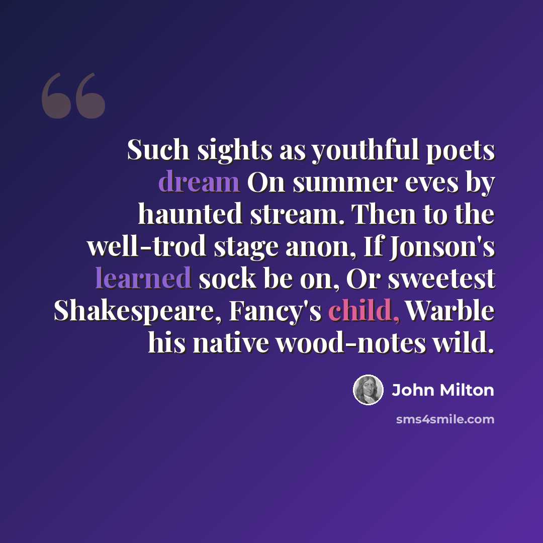 “Such sights as youthful poets dream On summer eves by haunted stream. Then to the well-trod stage anon, If Jonson's learned sock be on, Or sweetest Shakespeare, Fancy's child, Warble his native wood-notes wild.” quote by John Milton