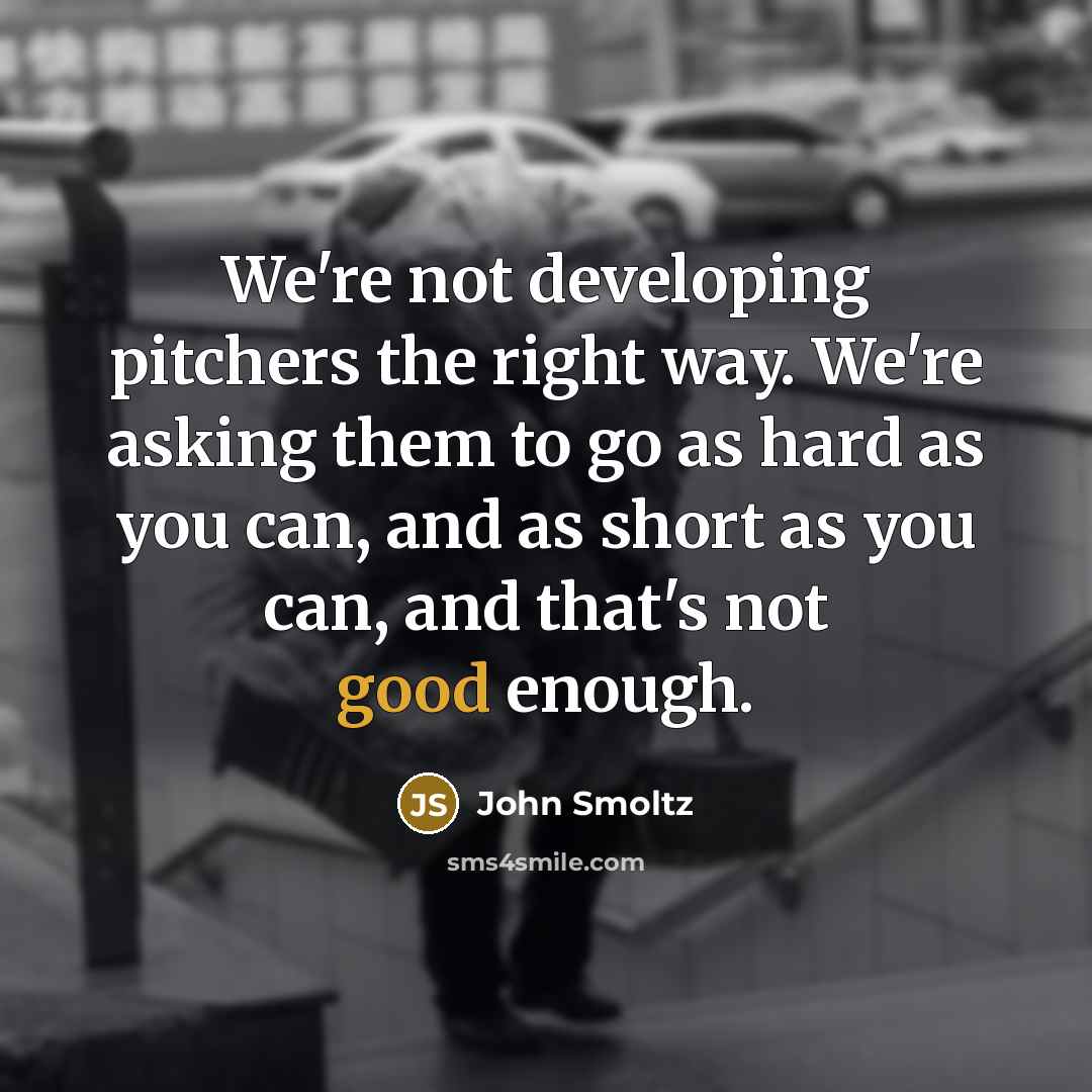 “We're not developing pitchers the right way. We're asking them to go as hard as you can, and as short as you can, and that's not good enough.” quote by John Smoltz