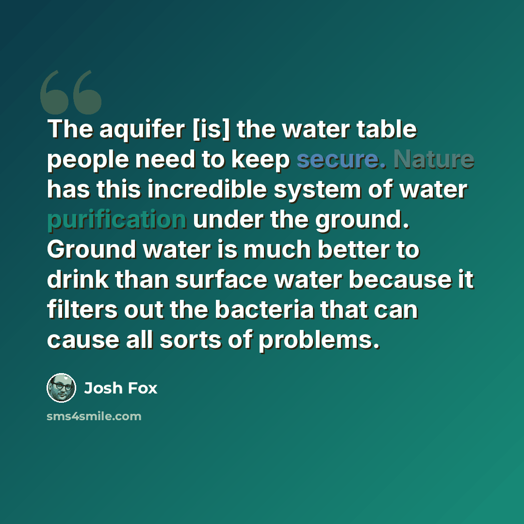 “The aquifer [is] the water table people need to keep secure. Nature has this incredible system of water purification under the ground. Ground water is much better to drink than surface water because it filters out the bacteria that can cause all sorts of problems.” quote by Josh Fox
