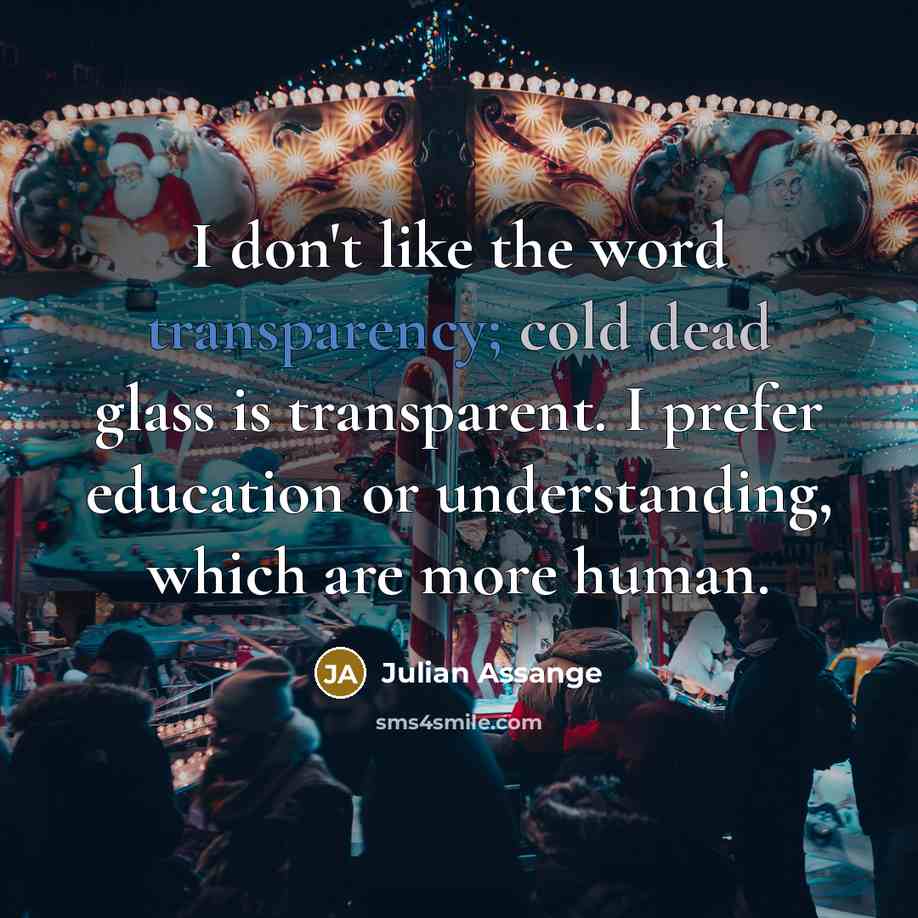“I don't like the word transparency; cold dead glass is transparent. I prefer education or understanding, which are more human.” quote by Julian Assange