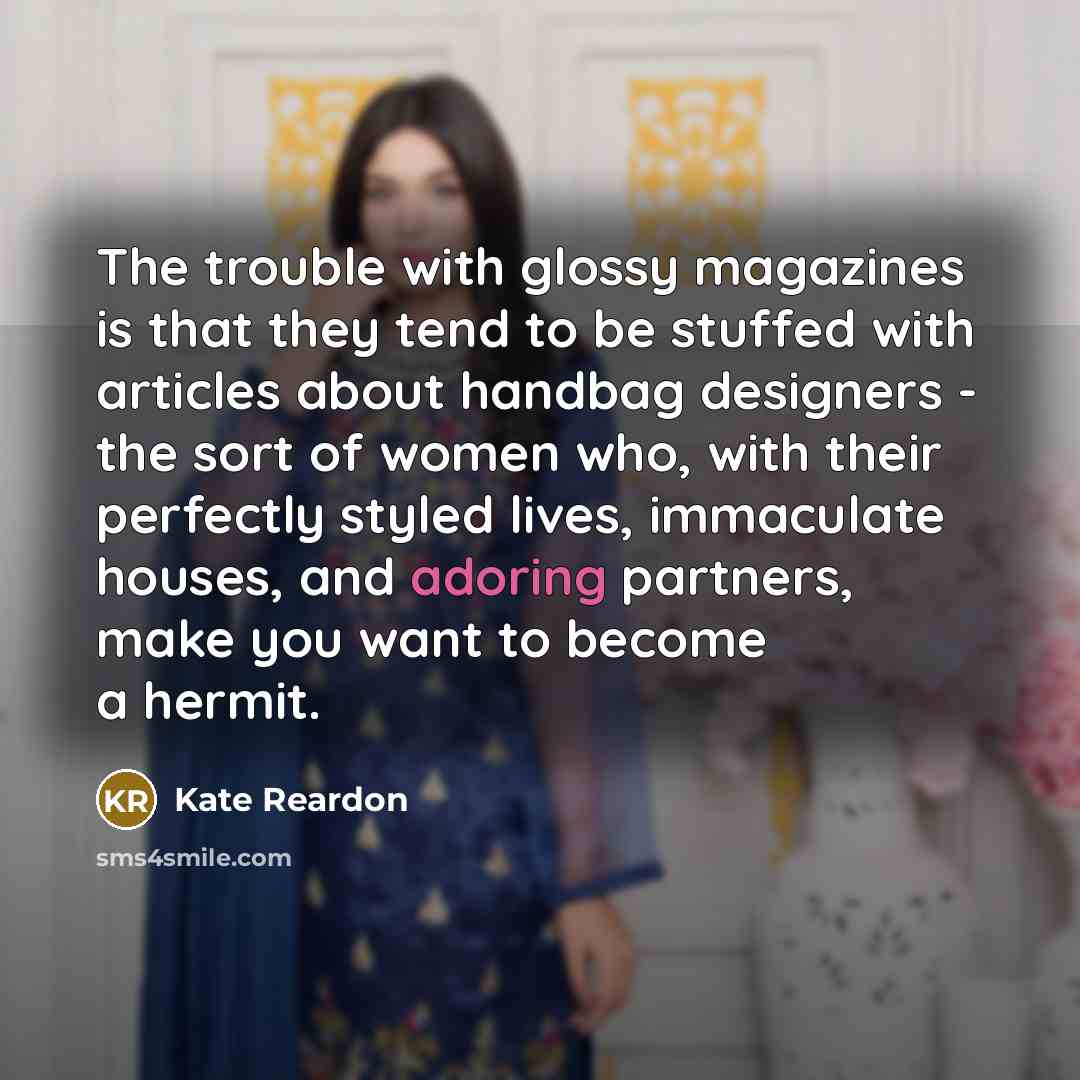 “The trouble with glossy magazines is that they tend to be stuffed with articles about handbag designers - the sort of women who, with their perfectly styled lives, immaculate houses, and adoring partners, make you want to become a hermit.” quote by Kate Reardon