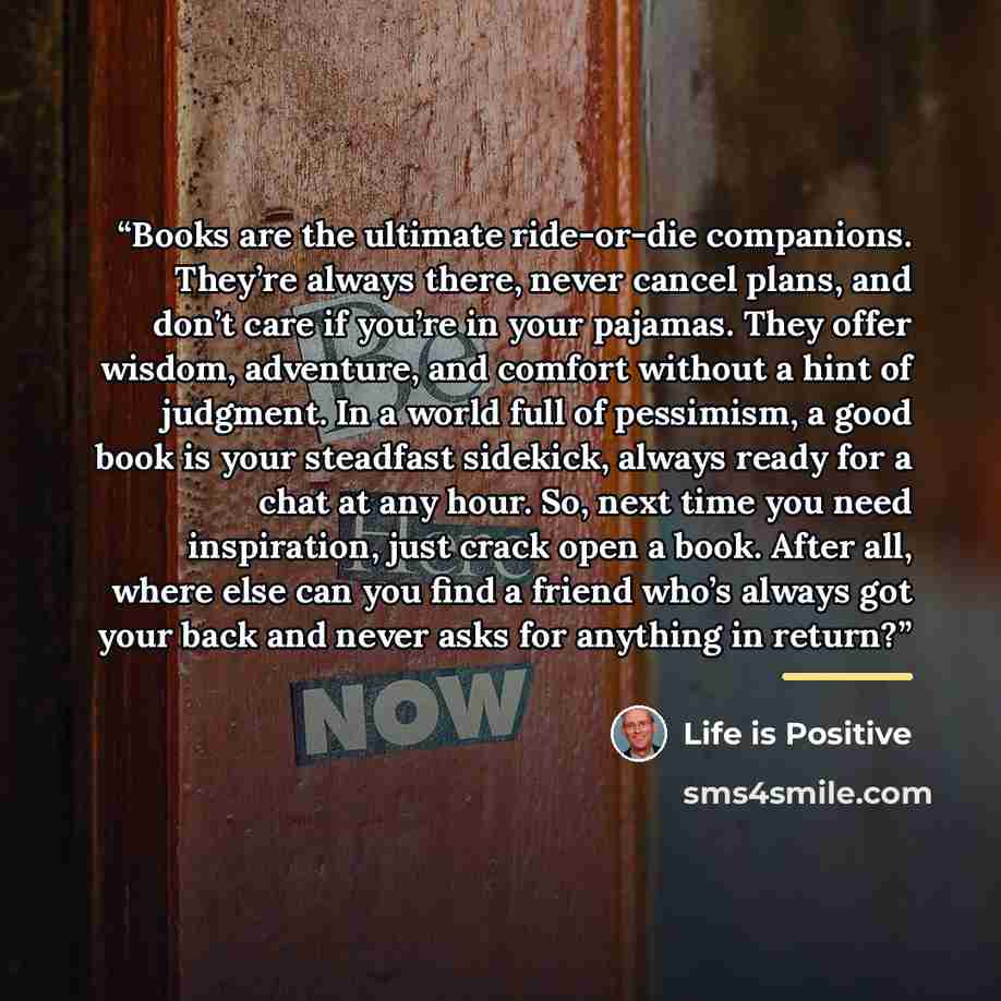 “Books are the ultimate ride-or-die companions. They’re always there, never cancel plans, and don’t care if you’re in your pajamas. They offer wisdom, adventure, and comfort without a hint of judgment. In a world full of pessimism, a good book is your steadfast sidekick, always ready for a chat at…” quote by Life is Positive