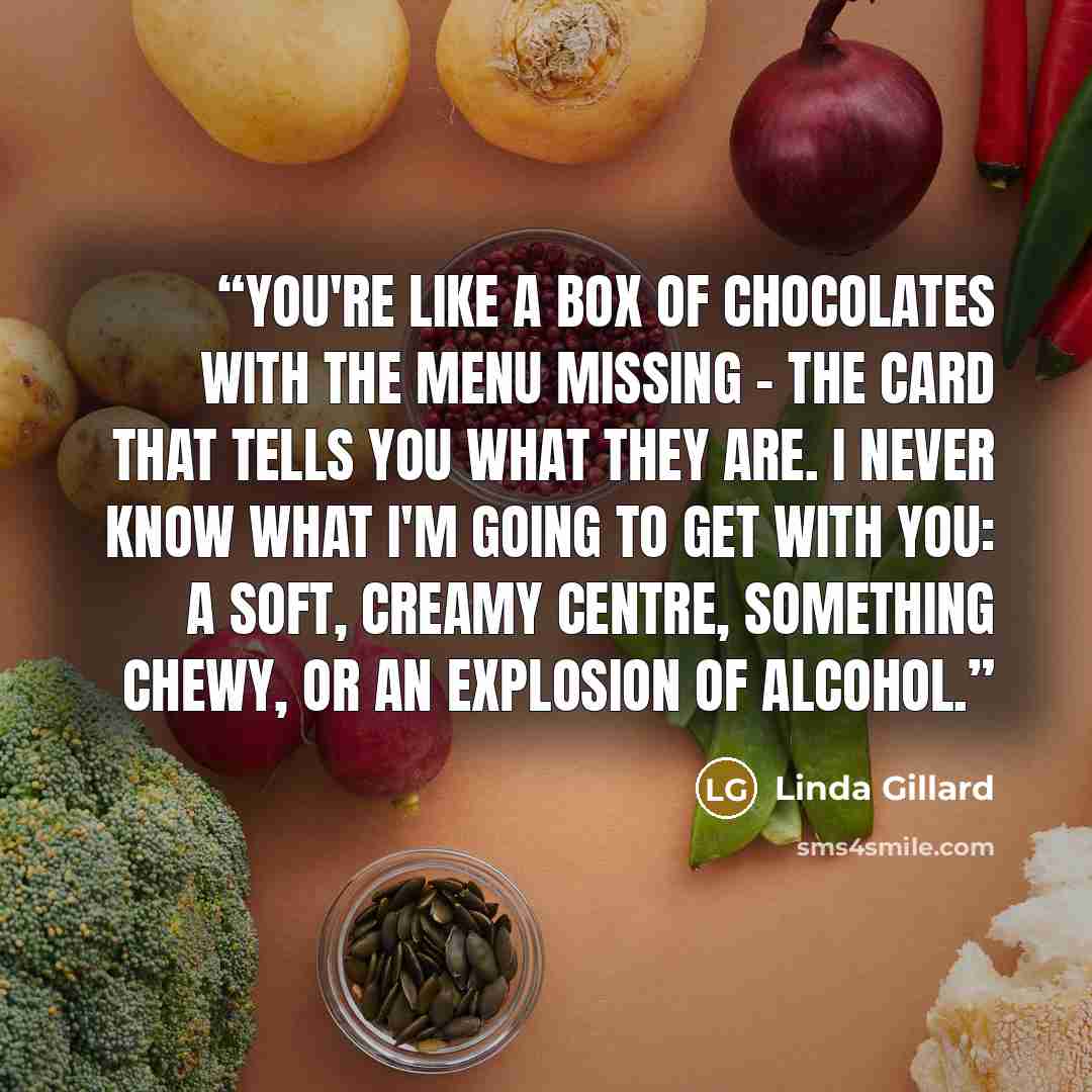“You're like a box of chocolates with the menu missing - the card that tells you what they are. I never know what I'm going to get with you: a soft, creamy centre, something chewy, or an explosion of alcohol.” quote by Linda Gillard