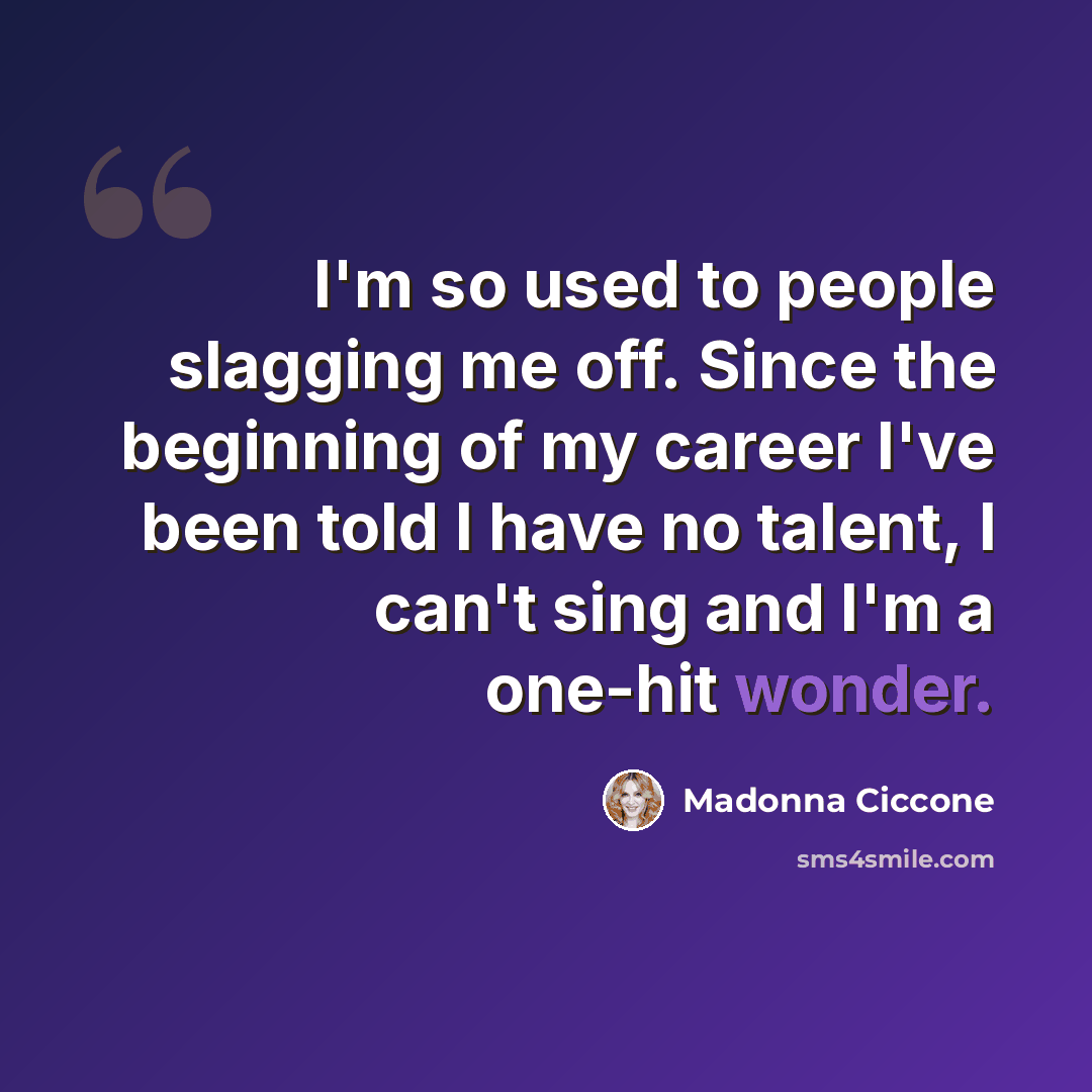 “I'm so used to people slagging me off. Since the beginning of my career I've been told I have no talent, I can't sing and I'm a one-hit wonder.” quote by Madonna Ciccone