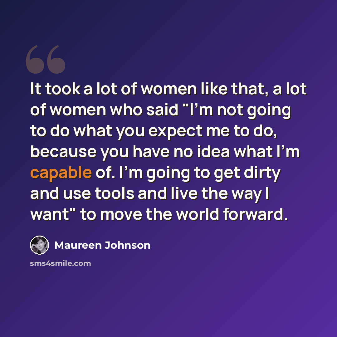 “It took a lot of women like that, a lot of women who said "I'm not going to do what you expect me to do, because you have no idea what I'm capable of. I'm going to get dirty and use tools and live the way I want" to move the world forward.” quote by Maureen Johnson