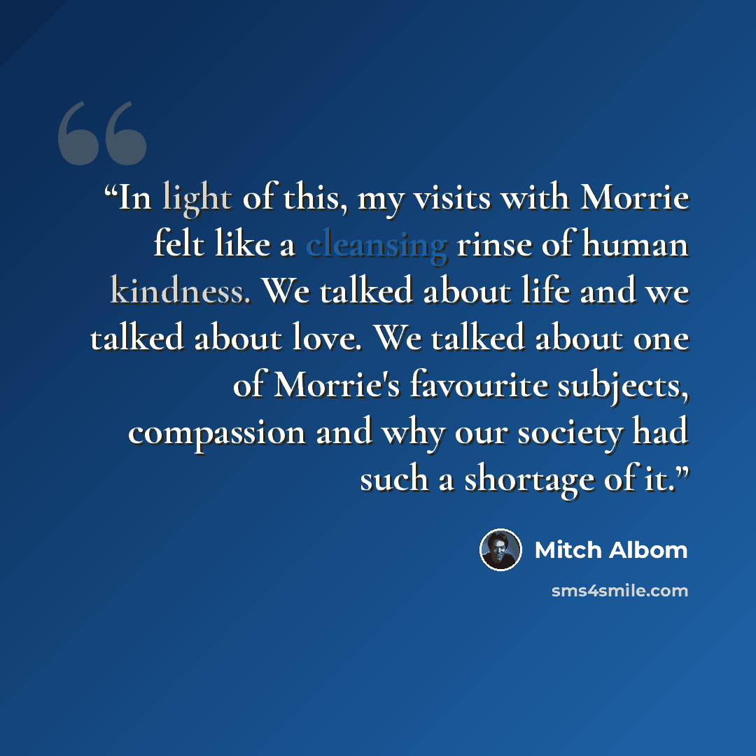 “In light of this, my visits with Morrie felt like a cleansing rinse of human kindness. We talked about life and we talked about love. We talked about one of Morrie's favourite subjects, compassion and why our society had such a shortage of it.” quote by Mitch Albom