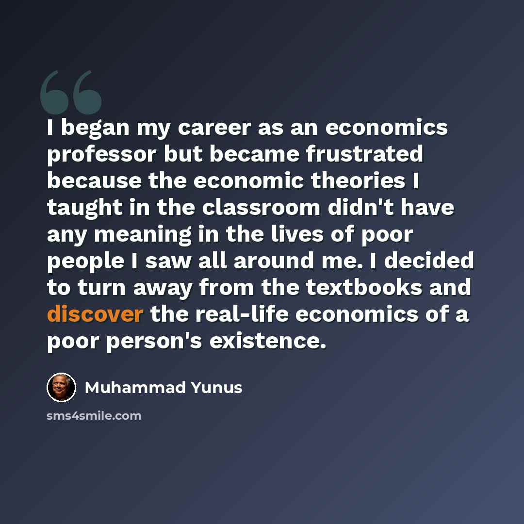 “I began my career as an economics professor but became frustrated because the economic theories I taught in the classroom didn't have any meaning in the lives of poor people I saw all around me. I decided to turn away from the textbooks and discover the real-life economics of a poor person's…” quote by Muhammad Yunus