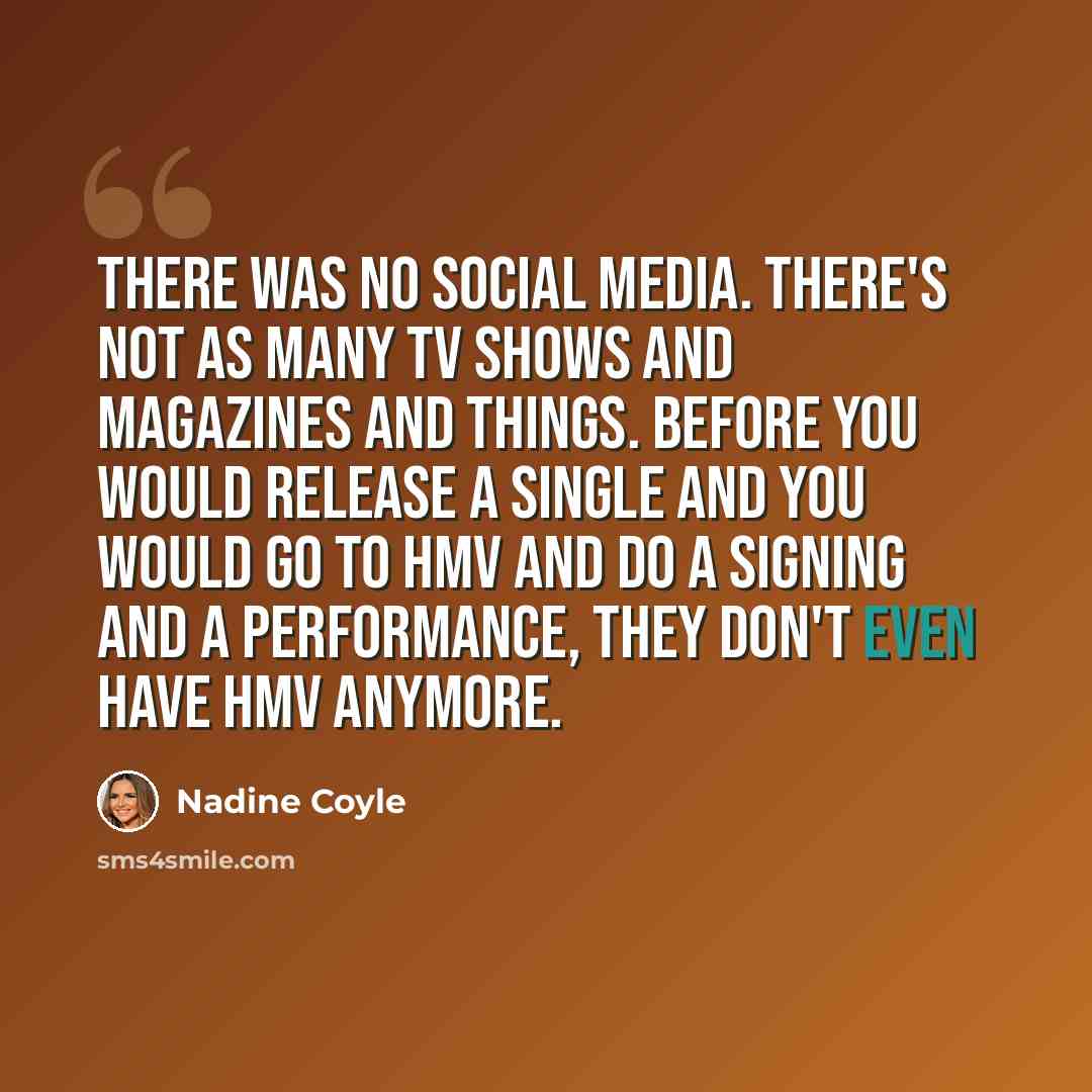 “There was no social media. There's not as many TV shows and magazines and things. Before you would release a single and you would go to HMV and do a signing and a performance, they don't even have HMV anymore.” quote by Nadine Coyle