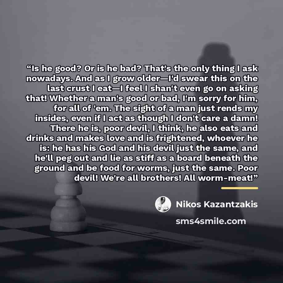 “Is he good? Or is he bad? That's the only thing I ask nowadays. And as I grow older—I'd swear this on the last crust I eat—I feel I shan't even go on asking that! Whether a man's good or bad, I'm sorry for him, for all of 'em. The sight of a man just rends my insides, even if I act as though I…” quote by Nikos Kazantzakis