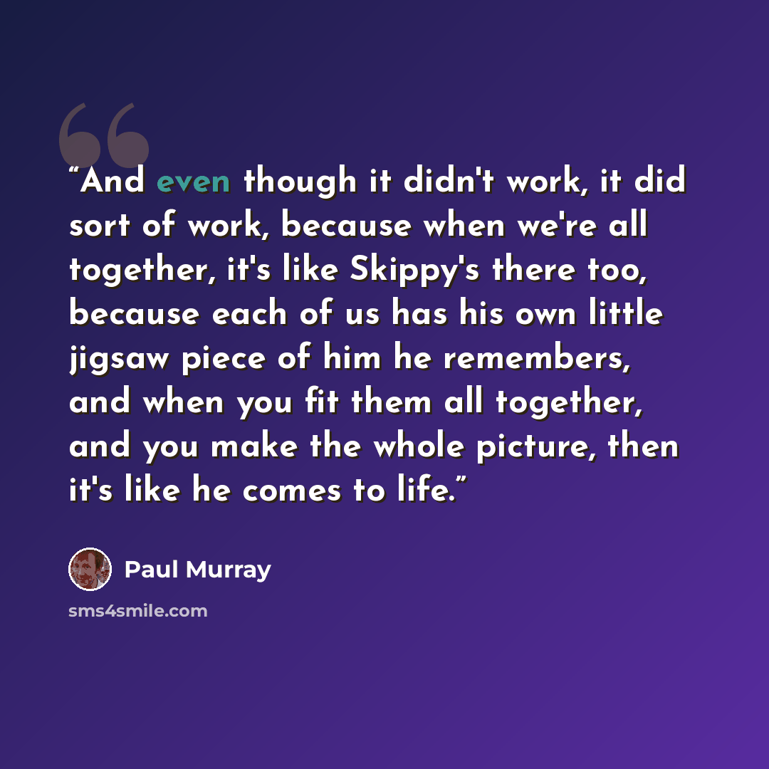 “And even though it didn't work, it did sort of work, because when we're all together, it's like Skippy's there too, because each of us has his own little jigsaw piece of him he remembers, and when you fit them all together, and you make the whole picture, then it's like he comes to life.” quote by Paul Murray