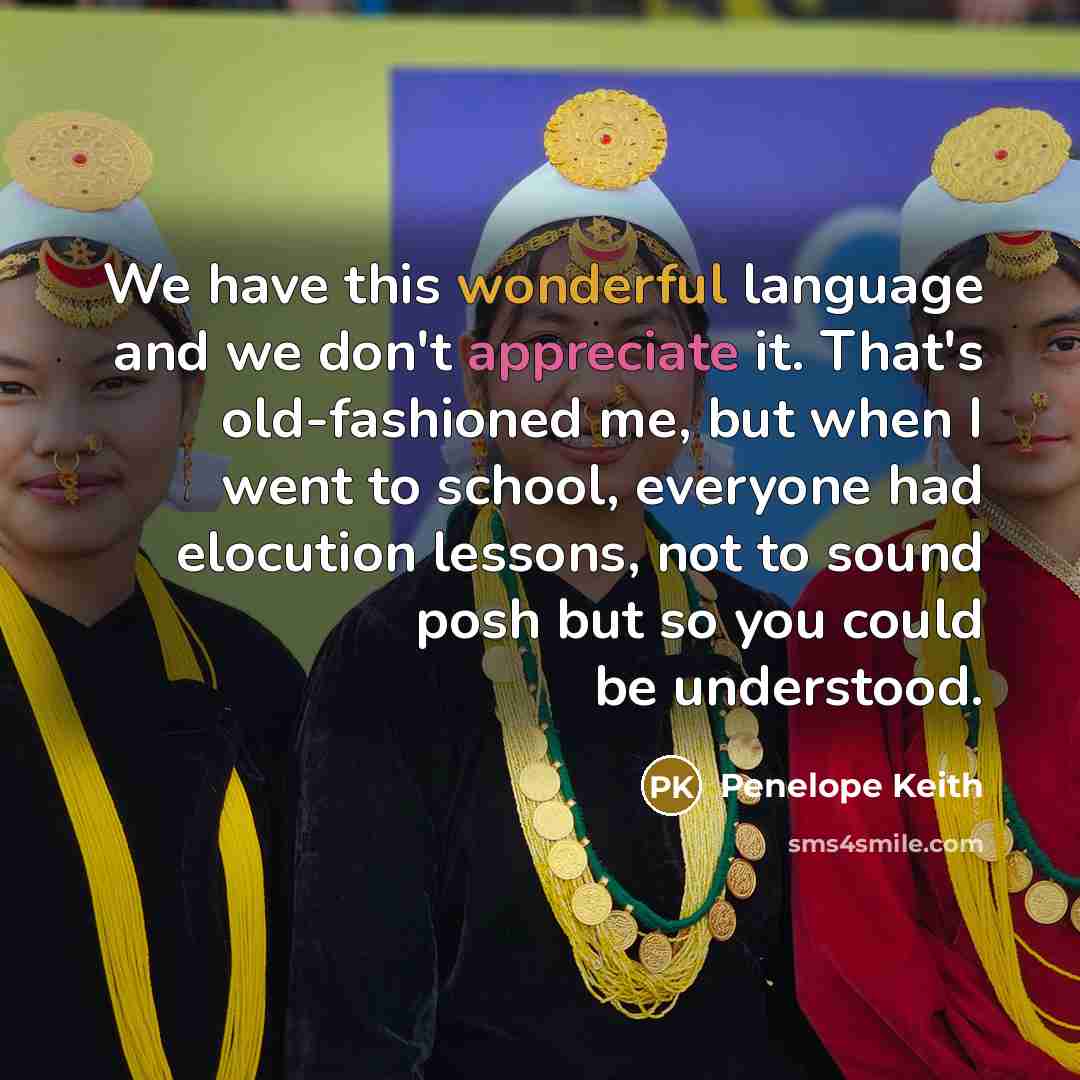 “We have this wonderful language and we don't appreciate it. That's old-fashioned me, but when I went to school, everyone had elocution lessons, not to sound posh but so you could be understood.” quote by Penelope Keith