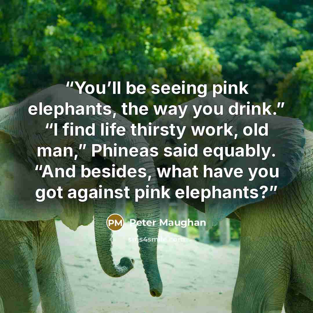 “You’ll be seeing pink elephants, the way you drink.” “I find life thirsty work, old man,” Phineas said equably. “And besides, what have you got against pink elephants?” quote by Peter Maughan