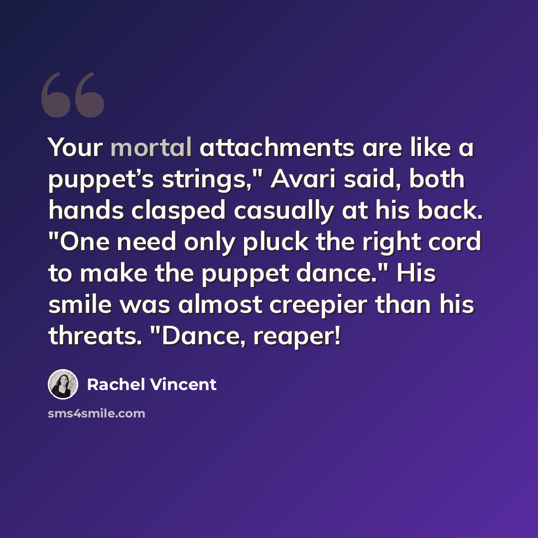 “Your mortal attachments are like a puppet’s strings," Avari said, both hands clasped casually at his back. "One need only pluck the right cord to make the puppet dance." His smile was almost creepier than his threats. "Dance, reaper!” quote by Rachel Vincent
