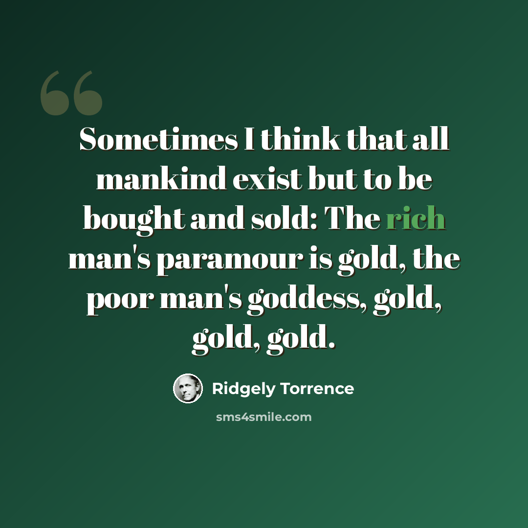 “Sometimes I think that all mankind exist but to be bought and sold: The rich man's paramour is gold, the poor man's goddess, gold, gold, gold.” quote by Ridgely Torrence