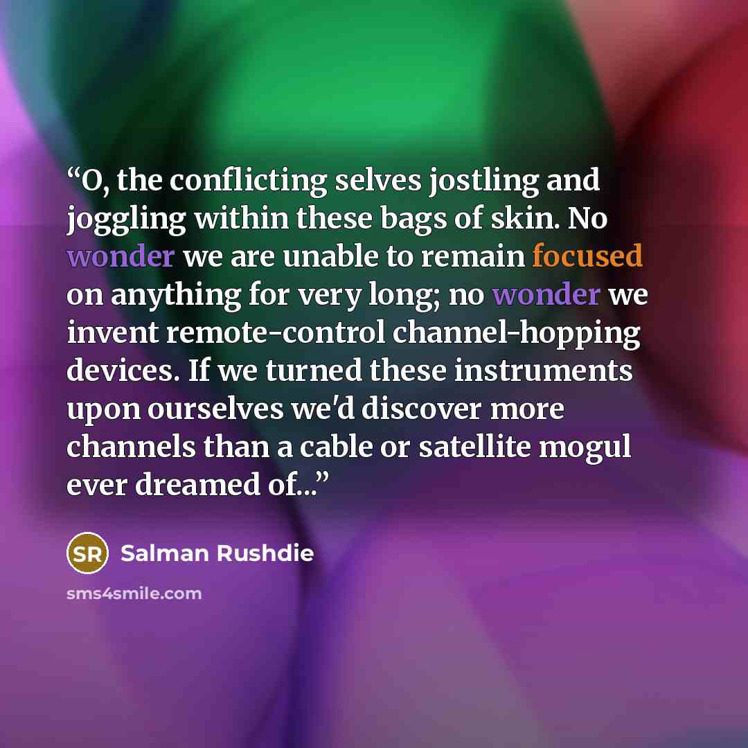 “O, the conflicting selves jostling and joggling within these bags of skin. No wonder we are unable to remain focused on anything for very long; no wonder we invent remote-control channel-hopping devices. If we turned these instruments upon ourselves we'd discover more channels than a cable or…” quote by Salman Rushdie