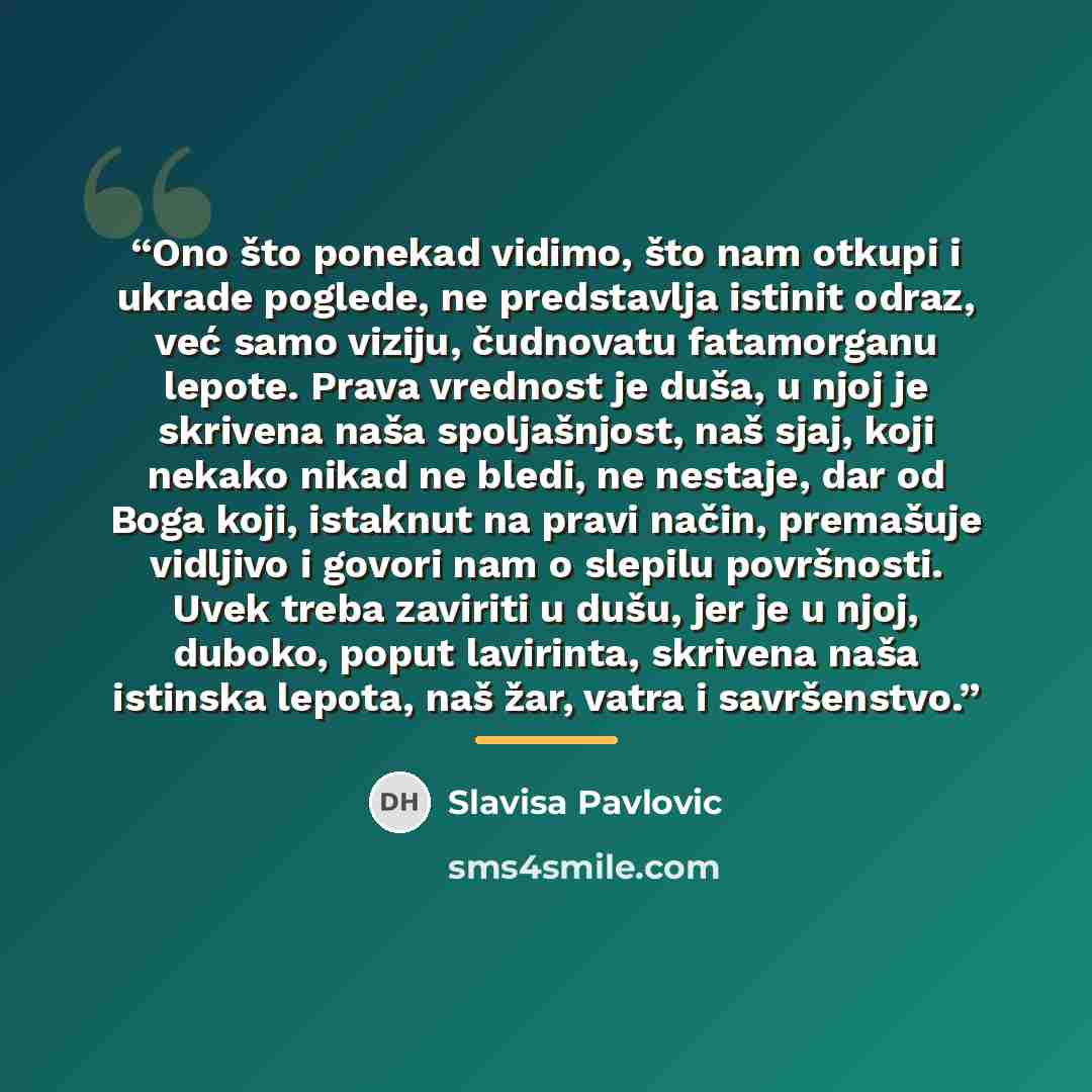 “Ono što ponekad vidimo, što nam otkupi i ukrade poglede, ne predstavlja istinit odraz, već samo viziju, čudnovatu fatamorganu lepote. Prava vrednost je duša, u njoj je skrivena naša spoljašnjost, naš sjaj, koji nekako nikad ne bledi, ne nestaje, dar od Boga koji, istaknut na pravi način, premašuje…” quote by Slavisa Pavlovic