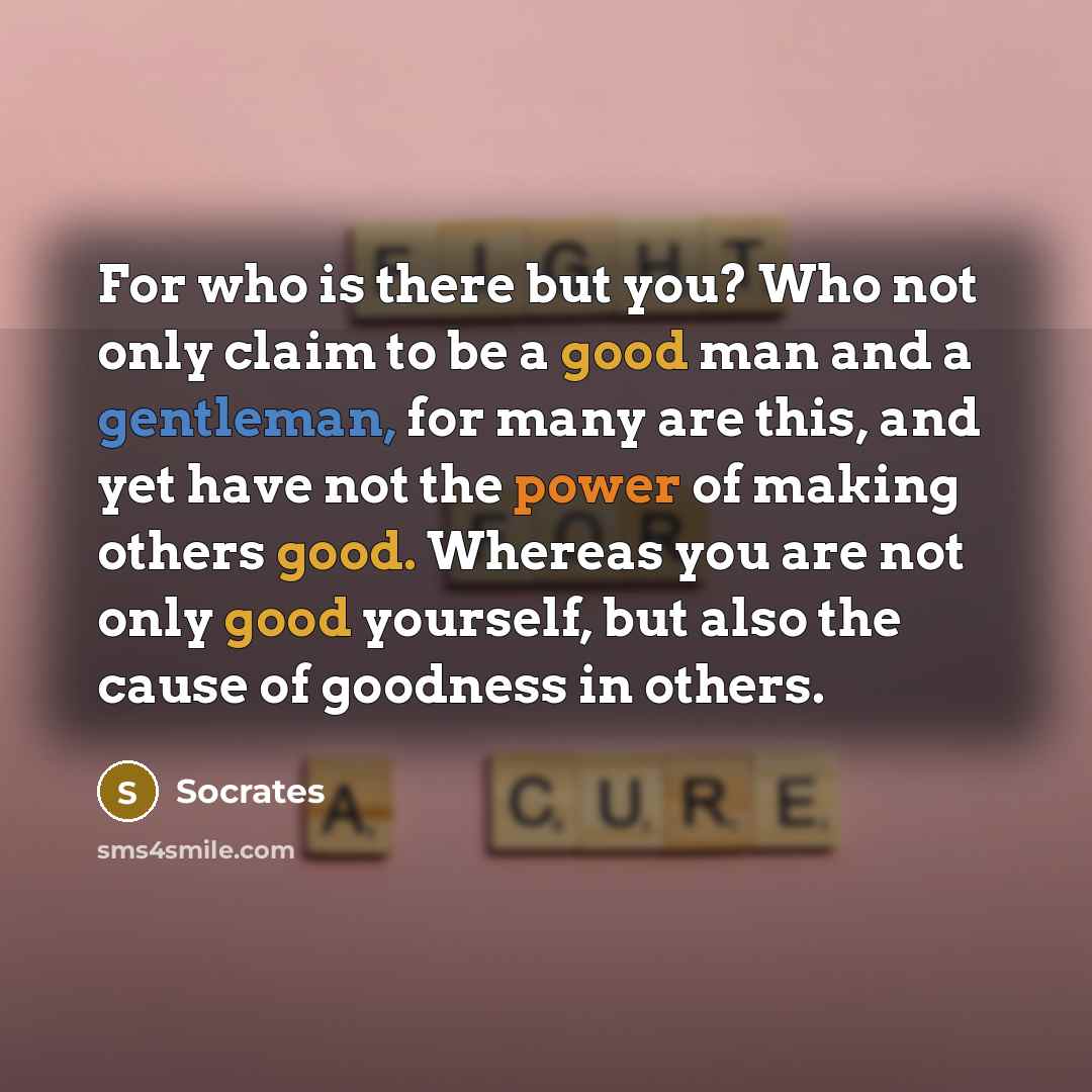 “For who is there but you? Who not only claim to be a good man and a gentleman, for many are this, and yet have not the power of making others good. Whereas you are not only good yourself, but also the cause of goodness in others.” quote by Socrates