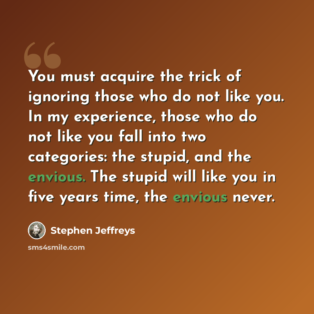 “You must acquire the trick of ignoring those who do not like you. In my experience, those who do not like you fall into two categories: the stupid, and the envious. The stupid will like you in five years time, the envious never.” quote by Stephen Jeffreys