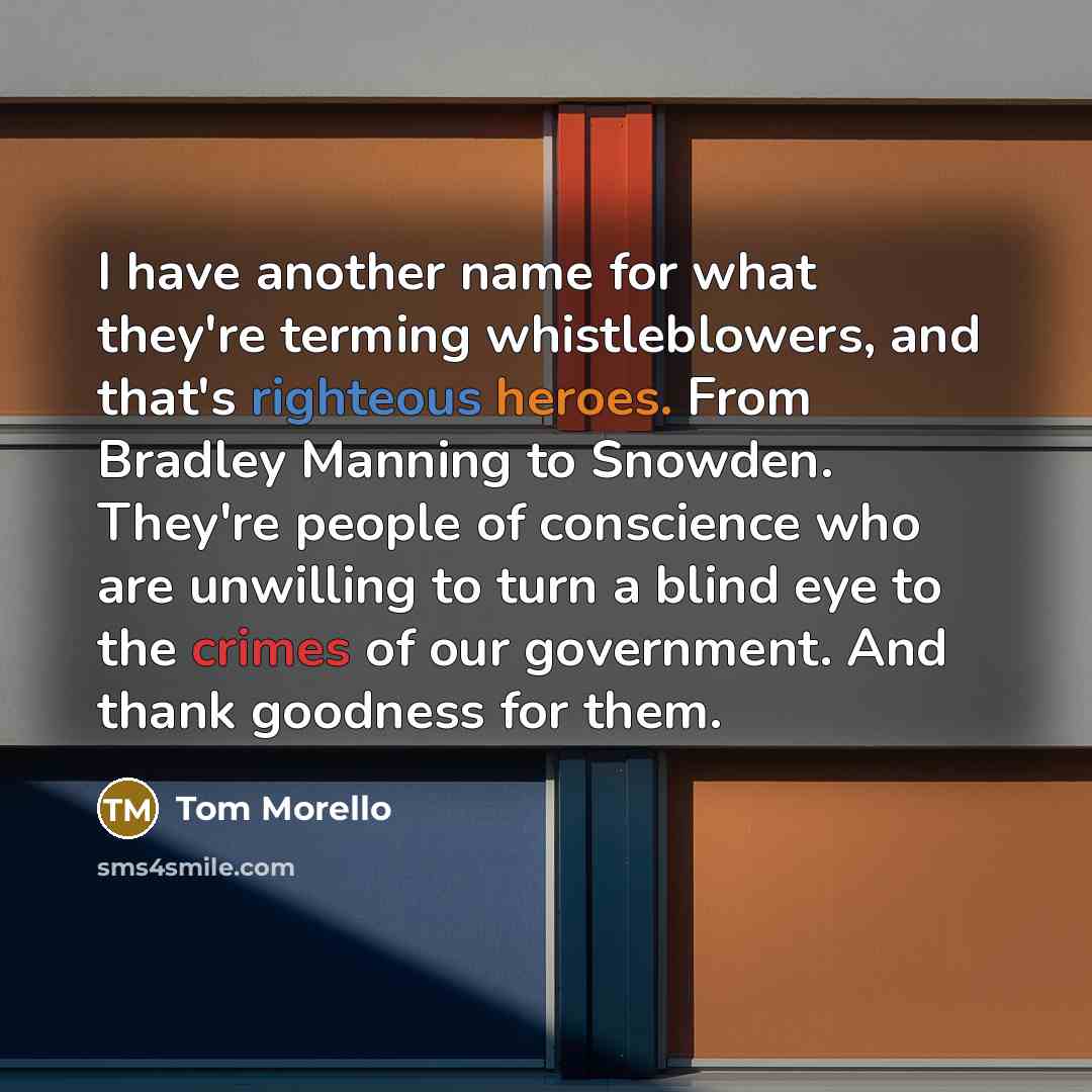 “I have another name for what they're terming whistleblowers, and that's righteous heroes. From Bradley Manning to Snowden. They're people of conscience who are unwilling to turn a blind eye to the crimes of our government. And thank goodness for them.” quote by Tom Morello