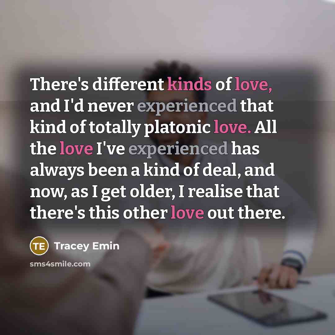 “There's different kinds of love, and I'd never experienced that kind of totally platonic love. All the love I've experienced has always been a kind of deal, and now, as I get older, I realise that there's this other love out there.” quote by Tracey Emin