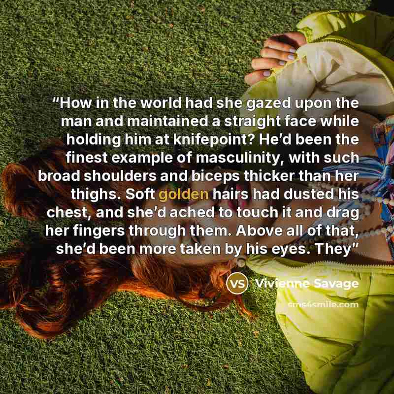 “How in the world had she gazed upon the man and maintained a straight face while holding him at knifepoint? He’d been the finest example of masculinity, with such broad shoulders and biceps thicker than her thighs. Soft golden hairs had dusted his chest, and she’d ached to touch it and drag her…” quote by Vivienne Savage