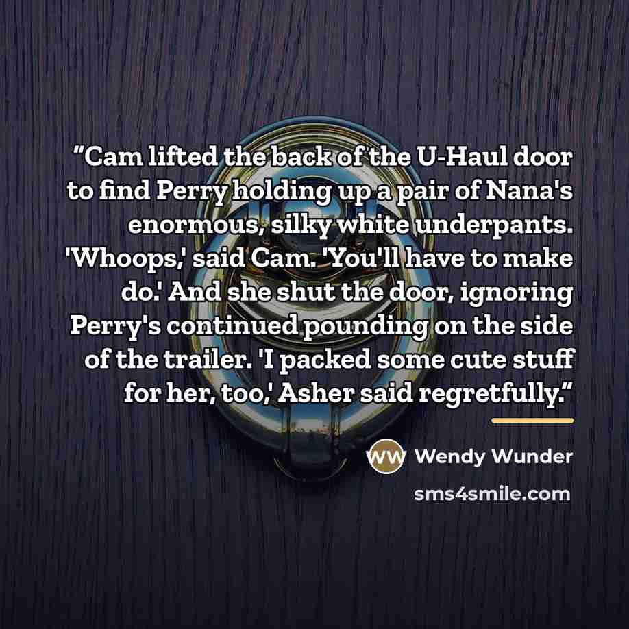 “Cam lifted the back of the U-Haul door to find Perry holding up a pair of Nana's enormous, silky white underpants. 'Whoops,' said Cam. 'You'll have to make do.' And she shut the door, ignoring Perry's continued pounding on the side of the trailer. 'I packed some cute stuff for her, too,' Asher…” quote by Wendy Wunder