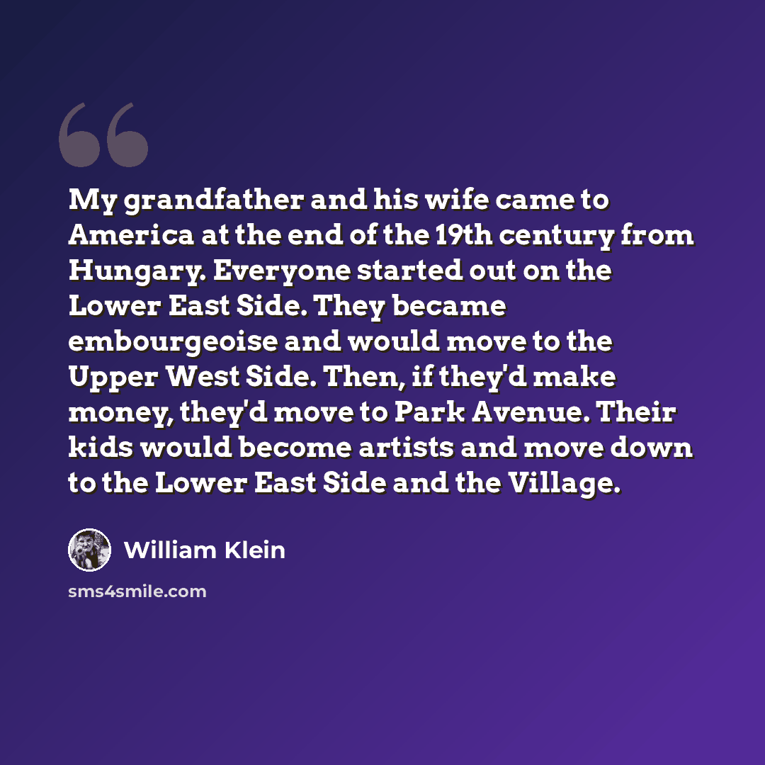 “My grandfather and his wife came to America at the end of the 19th century from Hungary. Everyone started out on the Lower East Side. They became embourgeoise and would move to the Upper West Side. Then, if they'd make money, they'd move to Park Avenue. Their kids would become artists and move…” quote by William Klein