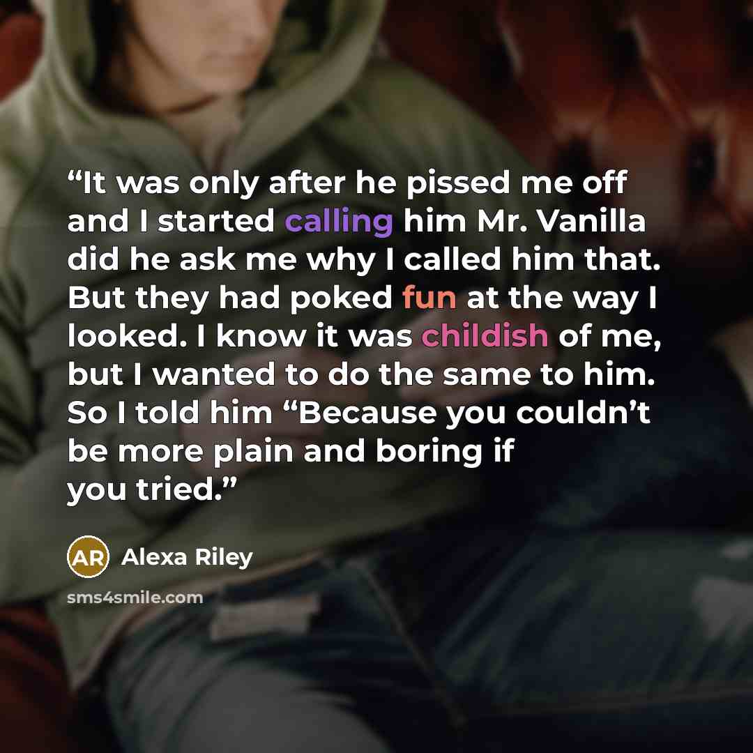 “It was only after he pissed me off and I started calling him Mr. Vanilla did he ask me why I called him that. But they had poked fun at the way I looked. I know it was childish of me, but I wanted to do the same to him. So I told him “Because you couldn’t be more plain and boring if you tried.” quote by Alexa Riley