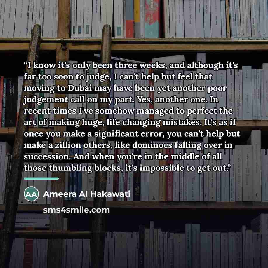 “I know it's only been three weeks, and although it's far too soon to judge, I can't help but feel that moving to Dubai may have been yet another poor judgement call on my part. Yes, another one. In recent times I've somehow managed to perfect the art of making huge, life changing mistakes. It's as…” quote by Ameera Al Hakawati